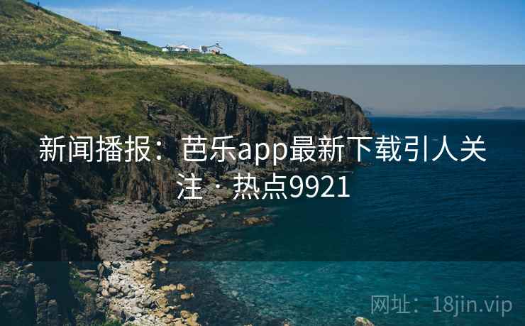 新闻播报：芭乐app最新下载引人关注 · 热点9921