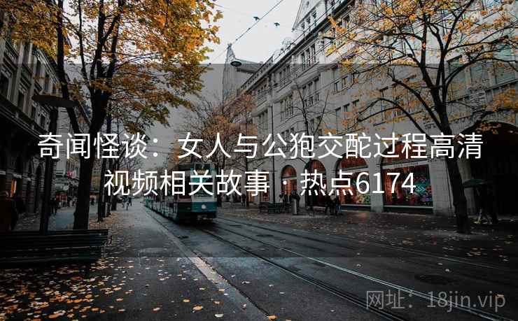 奇闻怪谈：女人与公狍交酡过程高清视频相关故事 · 热点6174