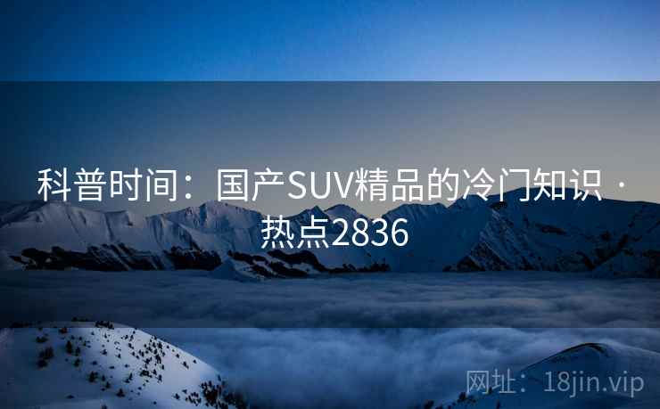 科普时间:国产SUV精品的冷门知识 · 热点2836 科普时间:国产SUV精品的冷门知识 · 热点2836