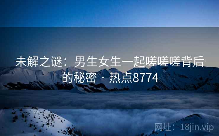 未解之谜：男生女生一起嗟嗟嗟背后的秘密 · 热点8774