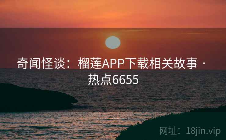 奇闻怪谈：榴莲APP下载相关故事 · 热点6655