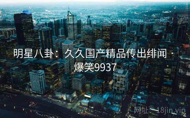 明星八卦：久久国产精品传出绯闻 · 爆笑9937