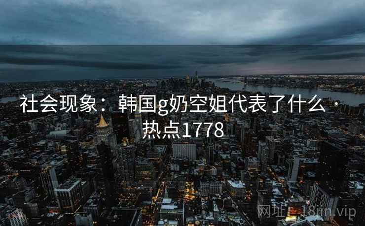 社会现象：韩国g奶空姐代表了什么 · 热点1778