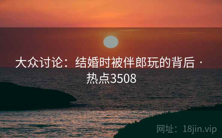 大众讨论：结婚时被伴郎玩的背后 · 热点3508