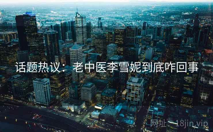 话题热议：老中医李雪妮到底咋回事